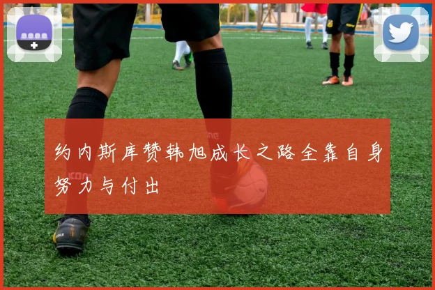 约内斯库赞韩旭成长之路全靠自身努力与付出