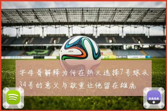 字母哥解释为何在热火选择7号球衣34号的意义与敬重让他留在雄鹿