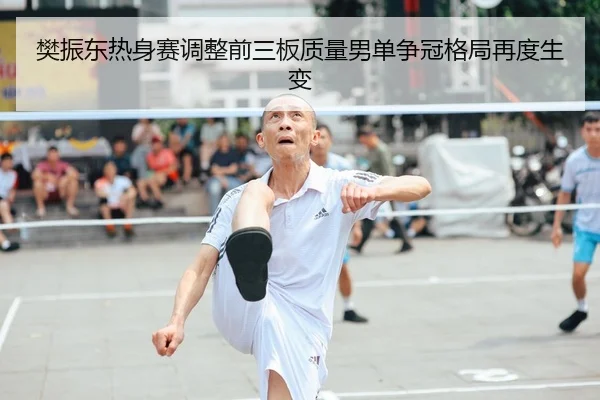 樊振东热身赛调整前三板质量男单争冠格局再度生变